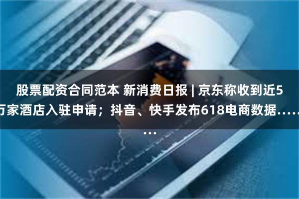 股票配资合同范本 新消费日报 | 京东称收到近5万家酒店入驻申请；抖音、快手发布618电商数据……
