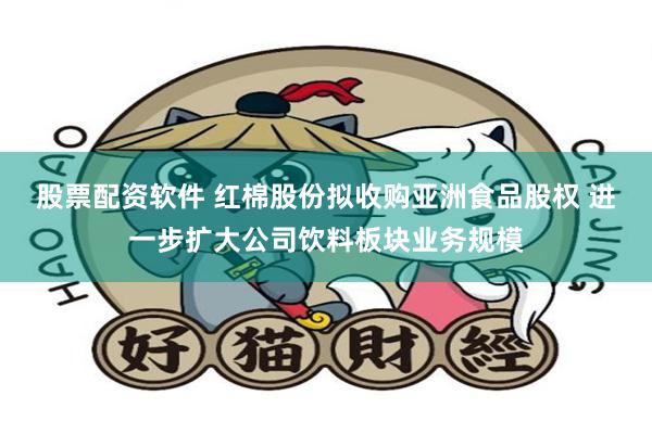 股票配资软件 红棉股份拟收购亚洲食品股权 进一步扩大公司饮料板块业务规模