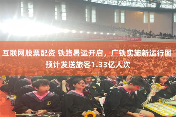 互联网股票配资 铁路暑运开启，广铁实施新运行图 预计发送旅客1.33亿人次