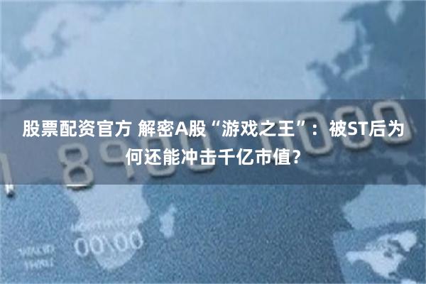 股票配资官方 解密A股“游戏之王”：被ST后为何还能冲击千亿市值？