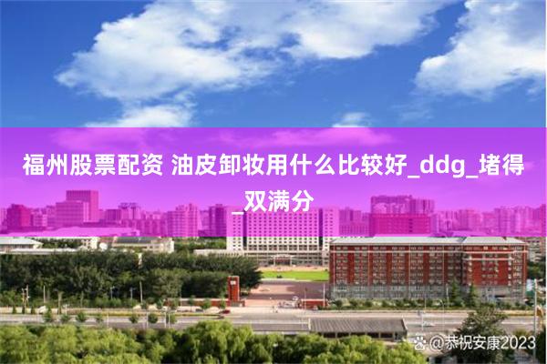 福州股票配资 油皮卸妆用什么比较好_ddg_堵得_双满分