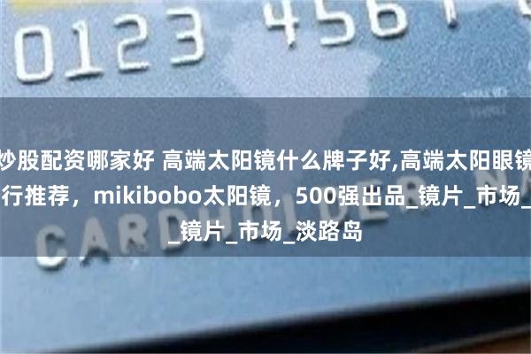 炒股配资哪家好 高端太阳镜什么牌子好,高端太阳眼镜品牌排行推荐，mikibobo太阳镜，500强出品_镜片_市场_淡路岛