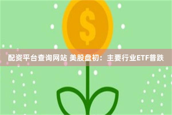 配资平台查询网站 美股盘初：主要行业ETF普跌