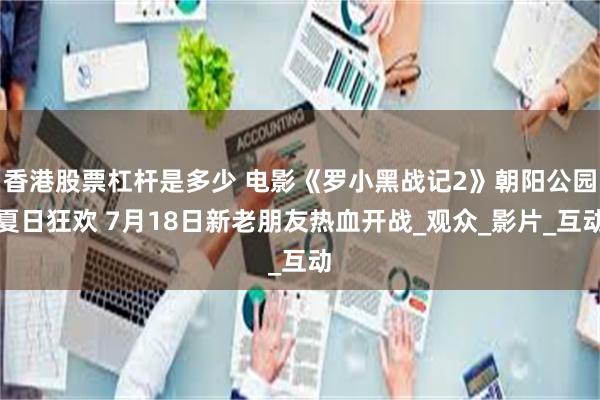 香港股票杠杆是多少 电影《罗小黑战记2》朝阳公园夏日狂欢 7月18日新老朋友热血开战_观众_影片_互动