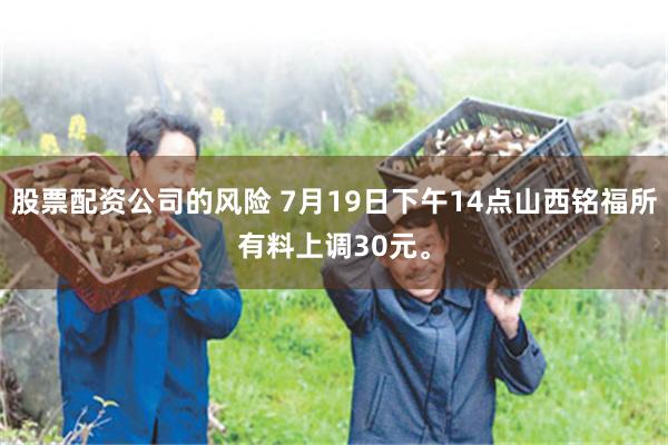 股票配资公司的风险 7月19日下午14点山西铭福所有料上调30元。