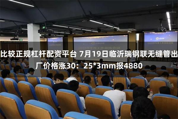 比较正规杠杆配资平台 7月19日临沂瑞钢联无缝管出厂价格涨30：25*3mm报4880
