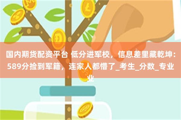 国内期货配资平台 低分进军校，信息差里藏乾坤：589分捡到军籍，连家人都懵了_考生_分数_专业