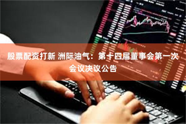 股票配资打新 洲际油气：第十四届董事会第一次会议决议公告