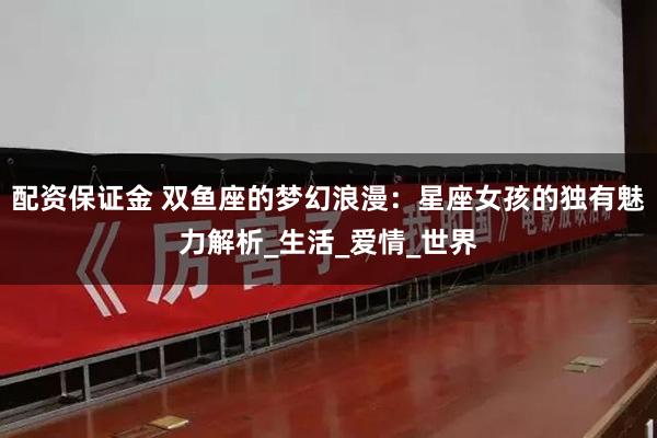 配资保证金 双鱼座的梦幻浪漫：星座女孩的独有魅力解析_生活_爱情_世界
