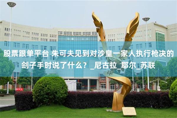 股票跟单平台 朱可夫见到对沙皇一家人执行枪决的刽子手时说了什么？_尼古拉_耶尔_苏联