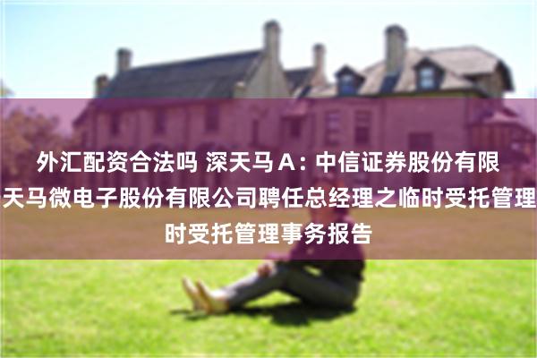 外汇配资合法吗 深天马Ａ: 中信证券股份有限公司关于天马微电子股份有限公司聘任总经理之临时受托管理事务报告