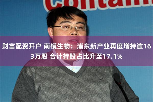 财富配资开户 南模生物：浦东新产业再度增持逾163万股 合计持股占比升至17.1%