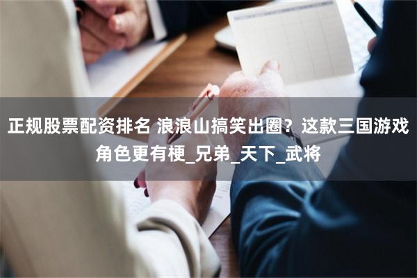 正规股票配资排名 浪浪山搞笑出圈？这款三国游戏角色更有梗_兄弟_天下_武将