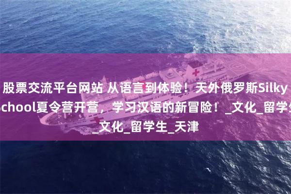 股票交流平台网站 从语言到体验！天外俄罗斯Silky Way School夏令营开营，学习汉语的新冒险！_文化_留学生_天津