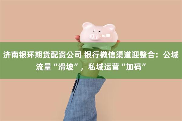 济南银环期货配资公司 银行微信渠道迎整合：公域流量“滑坡”，私域运营“加码”