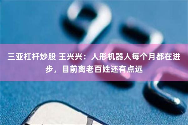 三亚杠杆炒股 王兴兴：人形机器人每个月都在进步，目前离老百姓还有点远