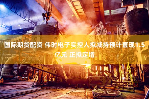 国际期货配资 伟时电子实控人拟减持预计套现1.5亿元 正拟定增