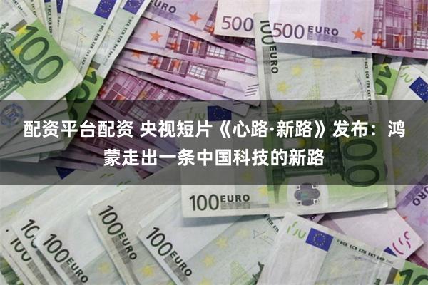 配资平台配资 央视短片《心路·新路》发布：鸿蒙走出一条中国科技的新路