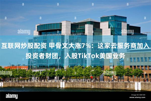 互联网炒股配资 甲骨文大涨7%：这家云服务商加入投资者财团，入股TikTok美国业务