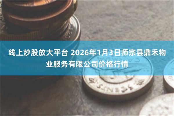 线上炒股放大平台 2026年1月3日师宗县鼎禾物业服务有限公司价格行情