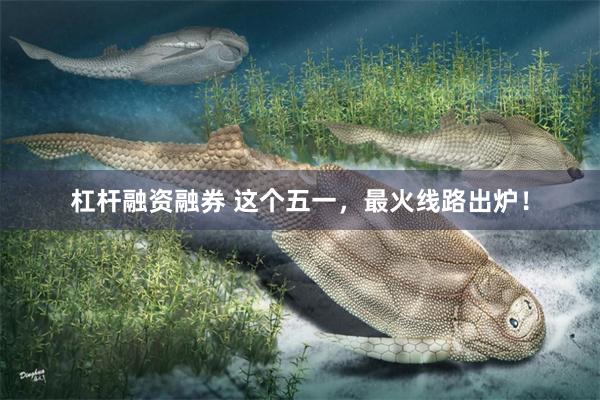杠杆融资融券 这个五一，最火线路出炉！