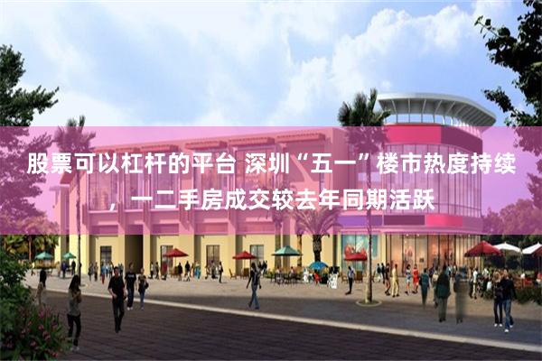 股票可以杠杆的平台 深圳“五一”楼市热度持续，一二手房成交较去年同期活跃