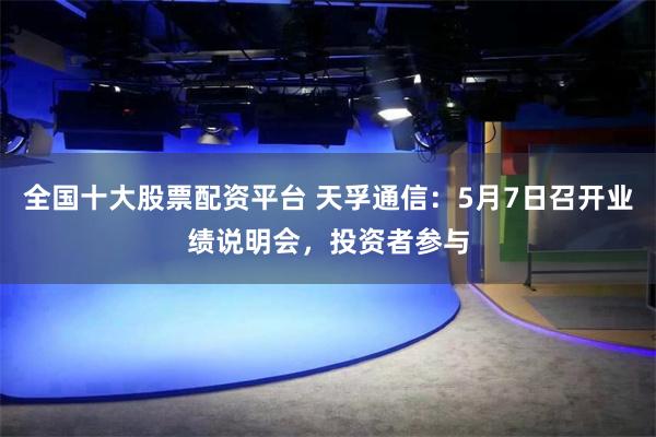 全国十大股票配资平台 天孚通信：5月7日召开业绩说明会，投资者参与