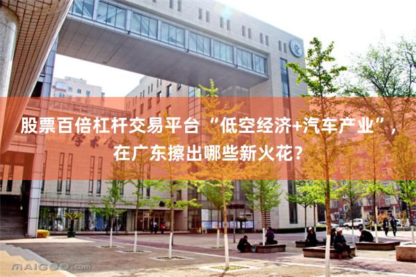 股票百倍杠杆交易平台 “低空经济+汽车产业”，在广东擦出哪些新火花？