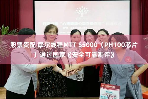 股票资配 摩尔线程MTT S5000（PH100芯片）通过国家《安全可靠测评》