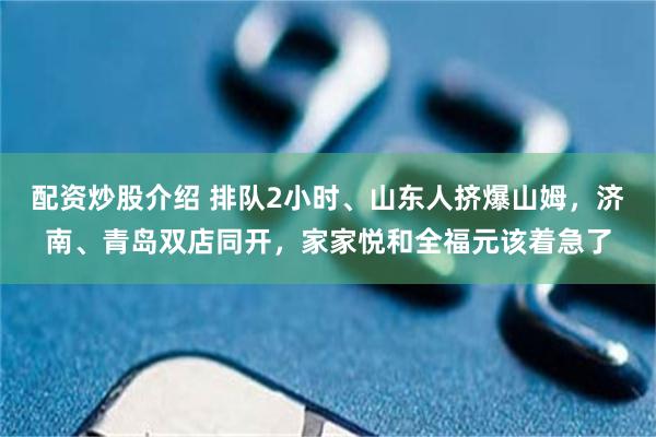 配资炒股介绍 排队2小时、山东人挤爆山姆,济南、青岛双店同开,家家悦和全福元该着急了