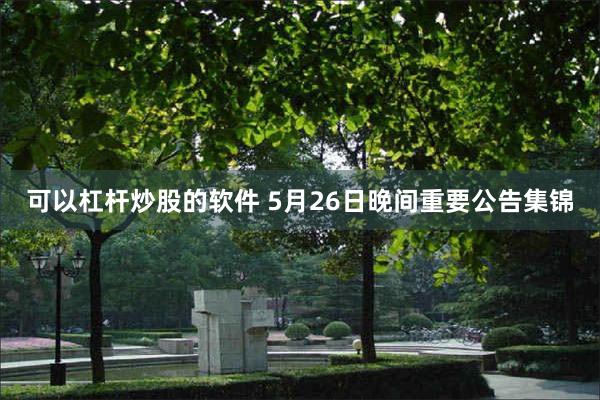 可以杠杆炒股的软件 5月26日晚间重要公告集锦