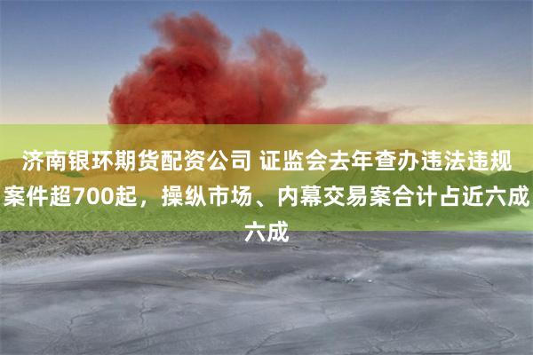 济南银环期货配资公司 证监会去年查办违法违规案件超700起，操纵市场、内幕交易案合计占近六成