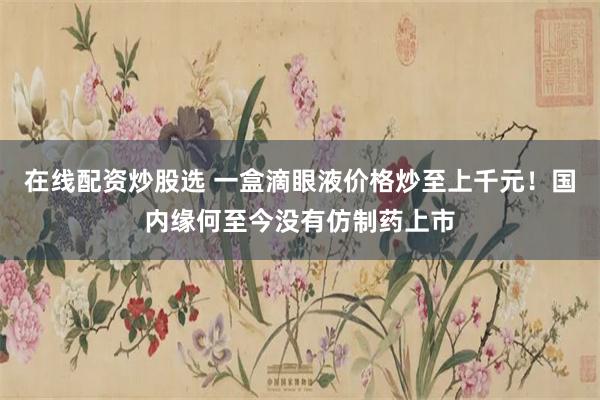 在线配资炒股选 一盒滴眼液价格炒至上千元！国内缘何至今没有仿制药上市