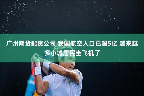 广州期货配资公司 我国航空人口已超5亿 越来越多小城居民坐飞机了