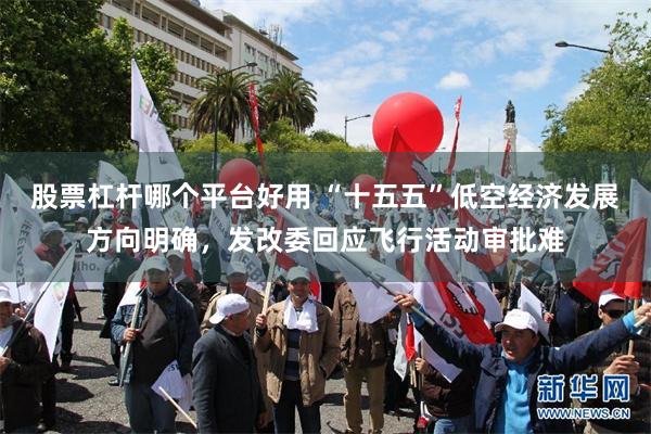 股票杠杆哪个平台好用 “十五五”低空经济发展方向明确，发改委回应飞行活动审批难