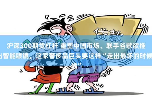 沪深300期货杠杆 重塑中国市场、联手谷歌欲推出智能眼镜，这家奢侈品巨头要这样“走出最坏的时候”
