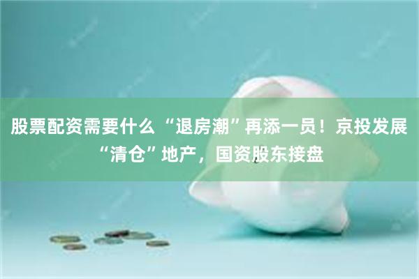 股票配资需要什么 “退房潮”再添一员！京投发展“清仓”地产，国资股东接盘