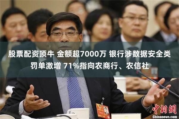 股票配资顶牛 金额超7000万 银行涉数据安全类罚单激增 71%指向农商行、农信社