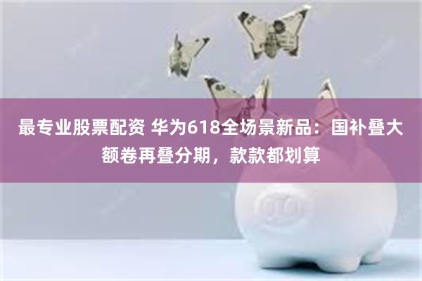 最专业股票配资 华为618全场景新品：国补叠大额卷再叠分期，款款都划算