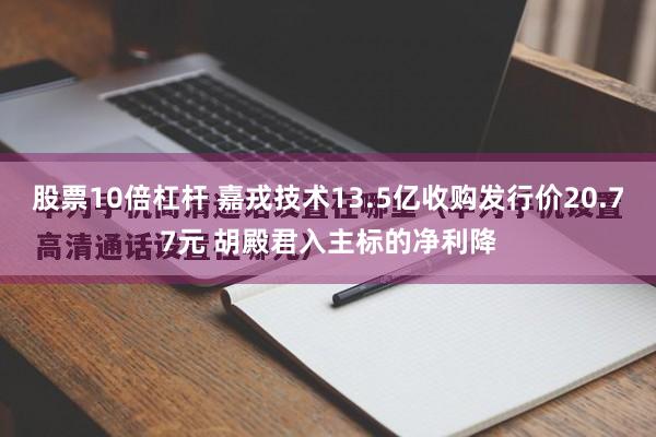 股票10倍杠杆 嘉戎技术13.5亿收购发行价20.77元 胡殿君入主标的净利降