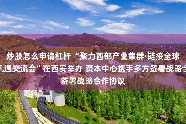 炒股怎么申请杠杆 “聚力西部产业集群·链接全球出海新机遇交流会”在西安举办 资本中心携手多方签署战略合作协议