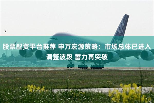 股票配资平台推荐 申万宏源策略：市场总体已进入调整波段 蓄力再突破