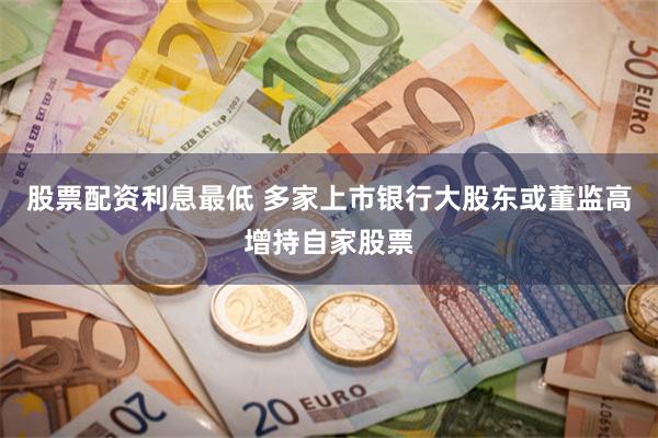 股票配资利息最低 多家上市银行大股东或董监高增持自家股票
