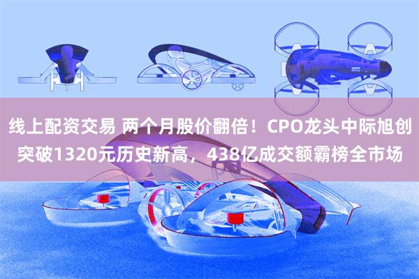 线上配资交易 两个月股价翻倍！CPO龙头中际旭创突破1320元历史新高，438亿成交额霸榜全市场