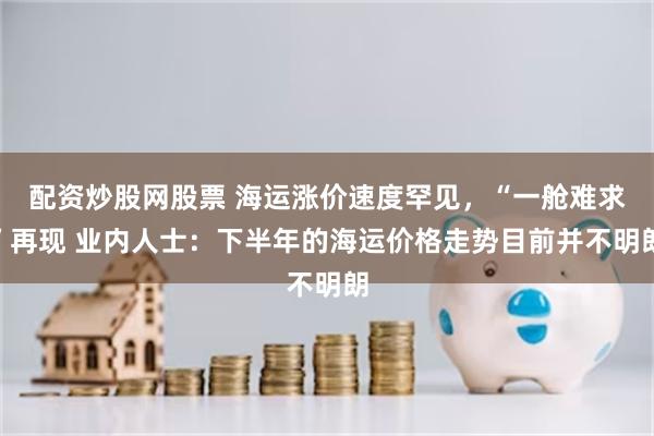 配资炒股网股票 海运涨价速度罕见，“一舱难求”再现 业内人士：下半年的海运价格走势目前并不明朗