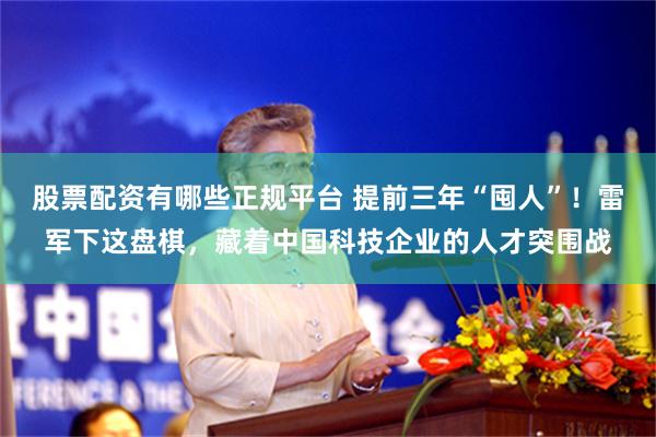 股票配资有哪些正规平台 提前三年“囤人”!雷军下这盘棋,藏着中国科技企业的人才突围战