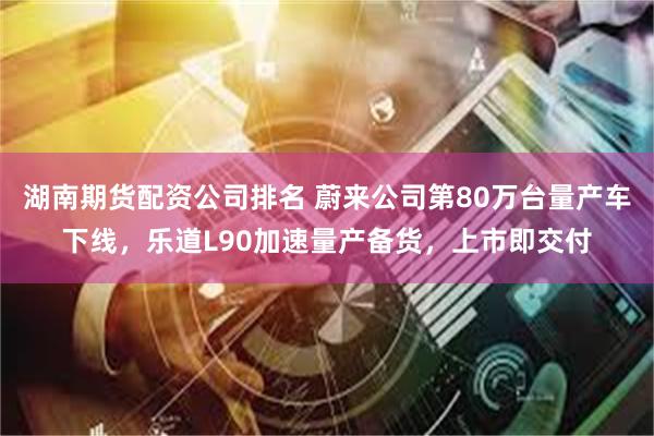 湖南期货配资公司排名 蔚来公司第80万台量产车下线，乐道L90加速量产备货，上市即交付