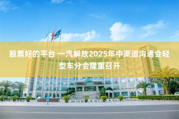 股票好的平台 一汽解放2025年中渠道沟通会轻型车分会隆重召开
