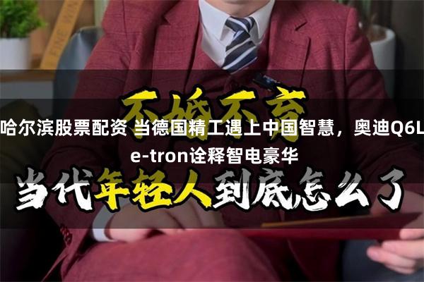 哈尔滨股票配资 当德国精工遇上中国智慧，奥迪Q6L e-tron诠释智电豪华