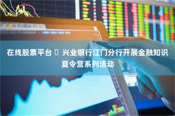 在线股票平台 兴业银行江门分行开展金融知识夏令营系列活动